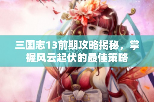 三国志13前期攻略揭秘，掌握风云起伏的最佳策略