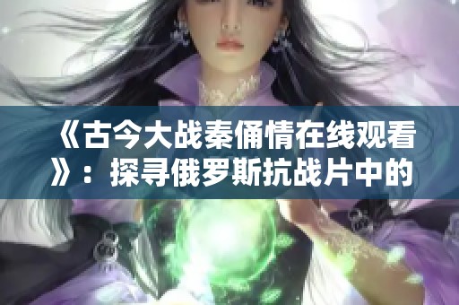 《古今大战秦俑情在线观看》：探寻俄罗斯抗战片中的历史与情感深度