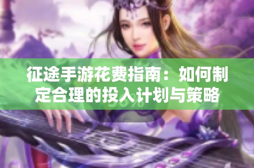 征途手游花费指南：如何制定合理的投入计划与策略