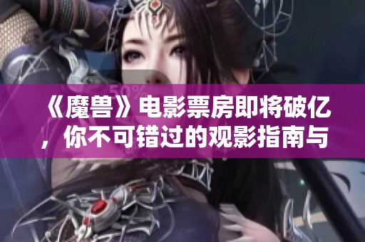 《魔兽》电影票房即将破亿，你不可错过的观影指南与精彩组图分享