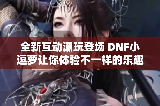 全新互动潮玩登场 DNF小逗萝让你体验不一样的乐趣