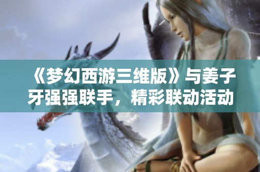 《梦幻西游三维版》与姜子牙强强联手，精彩联动活动开启！