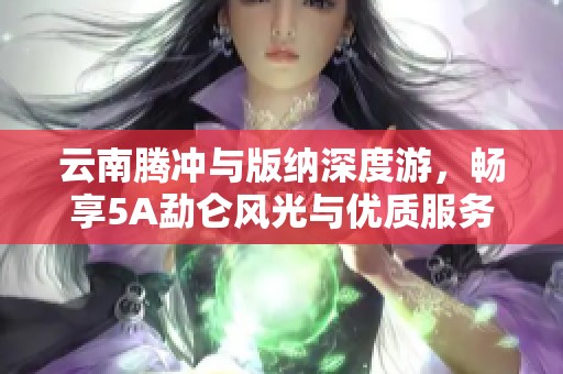 云南腾冲与版纳深度游，畅享5A勐仑风光与优质服务