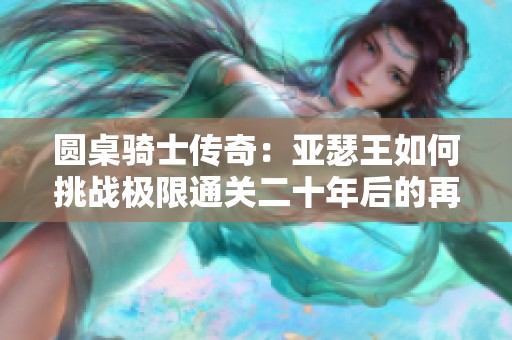 圆桌骑士传奇：亚瑟王如何挑战极限通关二十年后的再现