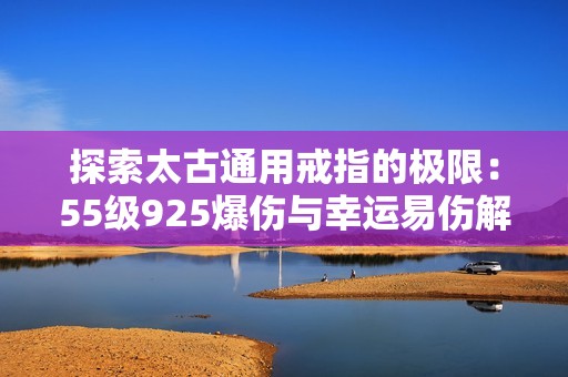 探索太古通用戒指的极限：55级925爆伤与幸运易伤解析