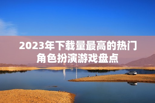 2023年下载量最高的热门角色扮演游戏盘点