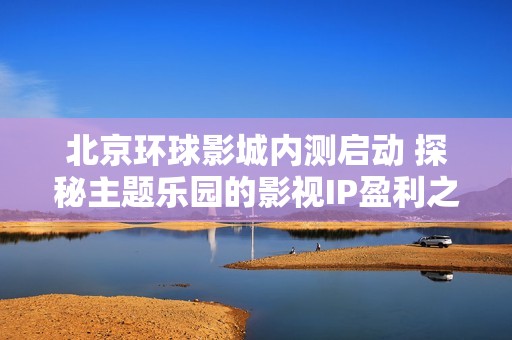 北京环球影城内测启动 探秘主题乐园的影视IP盈利之道