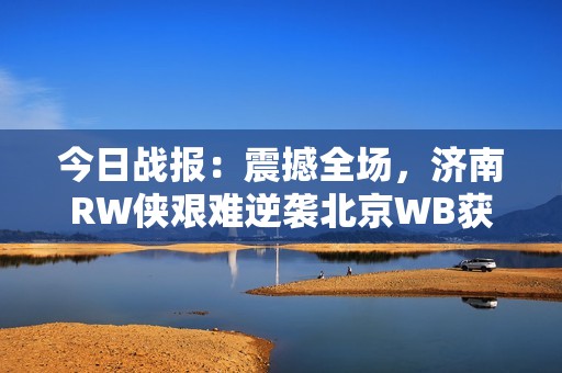 今日战报：震撼全场，济南RW侠艰难逆袭北京WB获胜