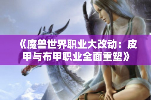 《魔兽世界职业大改动：皮甲与布甲职业全面重塑》