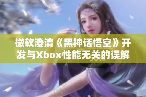 微软澄清《黑神话悟空》开发与Xbox性能无关的误解