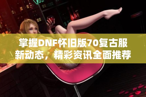 掌握DNF怀旧版70复古服新动态，精彩资讯全面推荐