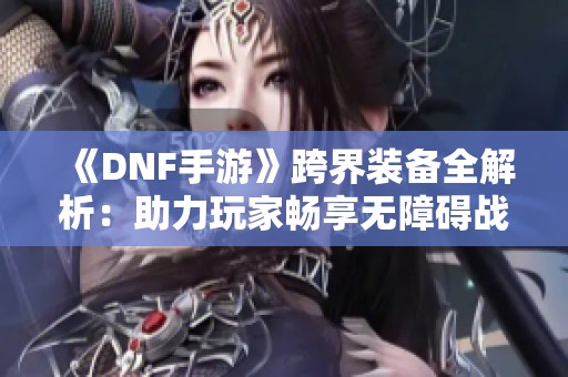 《DNF手游》跨界装备全解析：助力玩家畅享无障碍战斗体验！