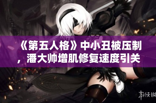 《第五人格》中小丑被压制，潘大帅增肌修复速度引关注