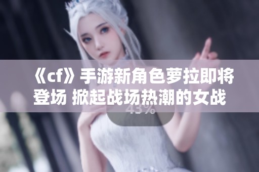 《cf》手游新角色萝拉即将登场 掀起战场热潮的女战士解析