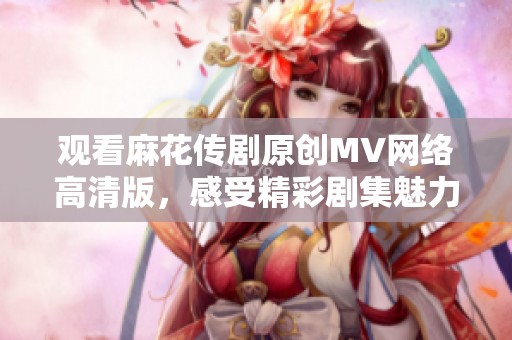 观看麻花传剧原创MV网络高清版，感受精彩剧集魅力