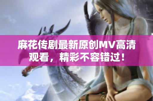 麻花传剧最新原创MV高清观看，精彩不容错过！