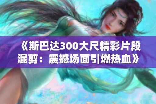 《斯巴达300大尺精彩片段混剪：震撼场面引燃热血》