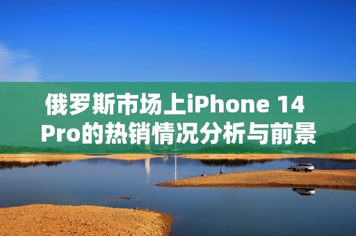 俄罗斯市场上iPhone 14 Pro的热销情况分析与前景展望