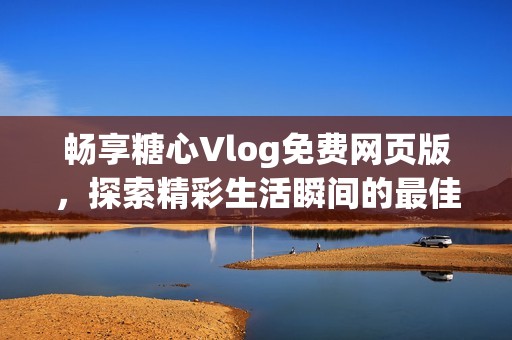 畅享糖心Vlog免费网页版，探索精彩生活瞬间的最佳选择