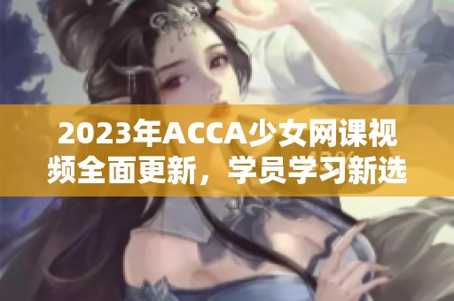 2023年ACCA少女网课视频全面更新，学员学习新选择