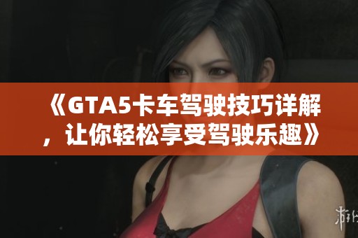 《GTA5卡车驾驶技巧详解，让你轻松享受驾驶乐趣》