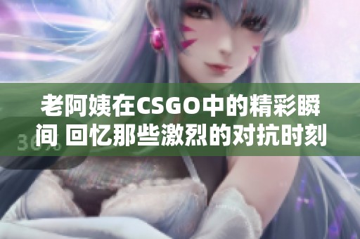 老阿姨在CSGO中的精彩瞬间 回忆那些激烈的对抗时刻