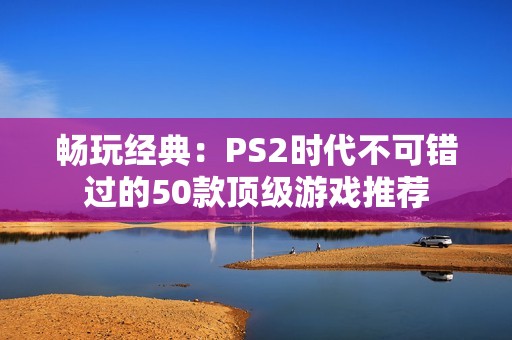 畅玩经典：PS2时代不可错过的50款顶级游戏推荐