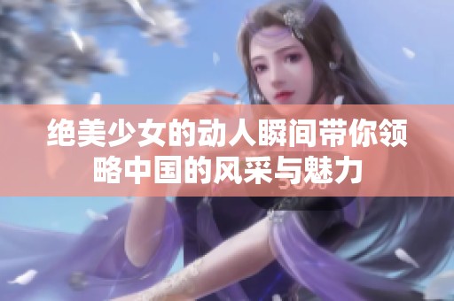 绝美少女的动人瞬间带你领略中国的风采与魅力