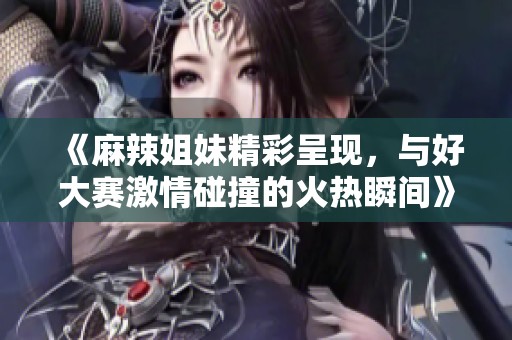 《麻辣姐妹精彩呈现，与好大赛激情碰撞的火热瞬间》