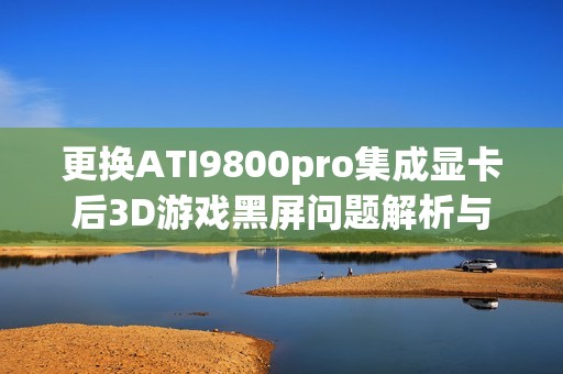 更换ATI9800pro集成显卡后3D游戏黑屏问题解析与解决方案