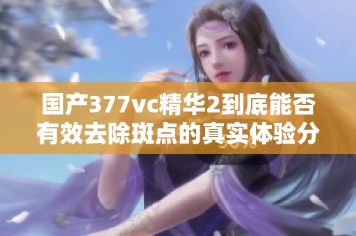 国产377vc精华2到底能否有效去除斑点的真实体验分析