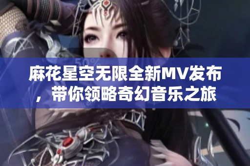 麻花星空无限全新MV发布，带你领略奇幻音乐之旅