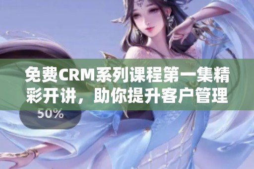 免费CRM系列课程第一集精彩开讲，助你提升客户管理能力