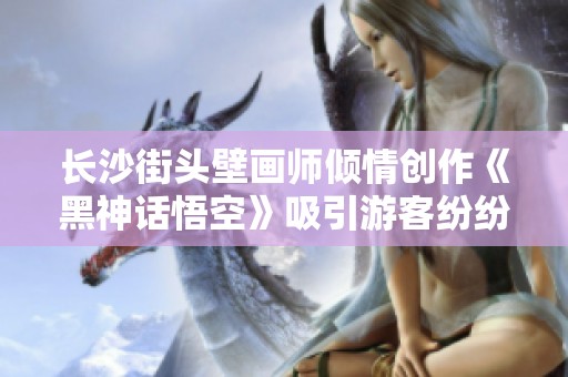 长沙街头壁画师倾情创作《黑神话悟空》吸引游客纷纷打卡留念