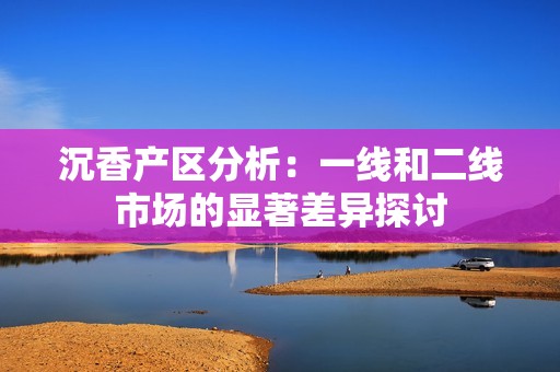 沉香产区分析：一线和二线市场的显著差异探讨