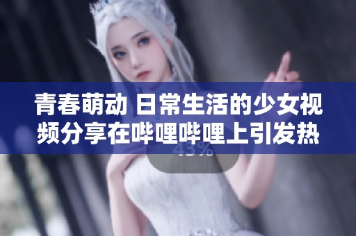 青春萌动 日常生活的少女视频分享在哔哩哔哩上引发热潮