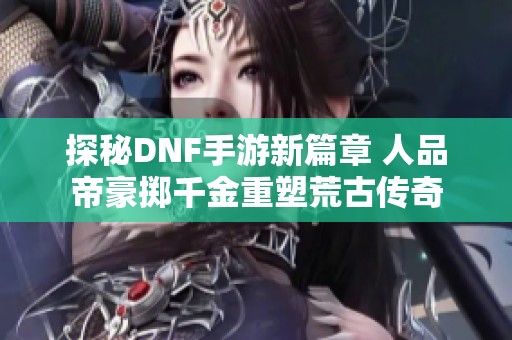 探秘DNF手游新篇章 人品帝豪掷千金重塑荒古传奇