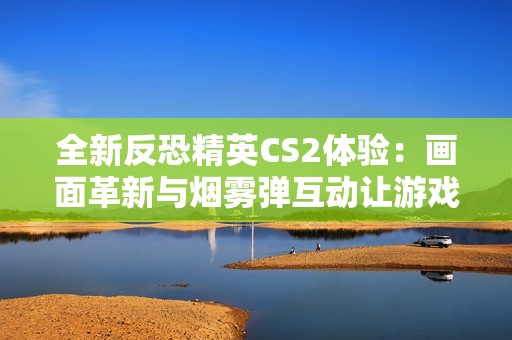 全新反恐精英CS2体验：画面革新与烟雾弹互动让游戏更真实