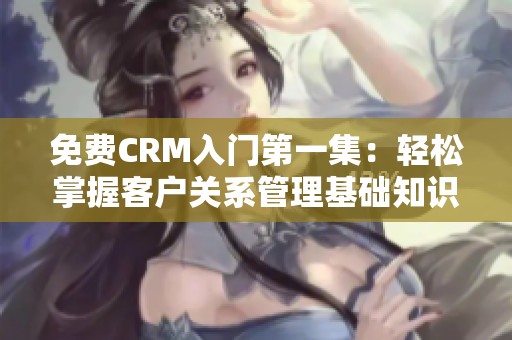 免费CRM入门第一集：轻松掌握客户关系管理基础知识