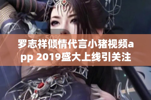 罗志祥倾情代言小猪视频app 2019盛大上线引关注