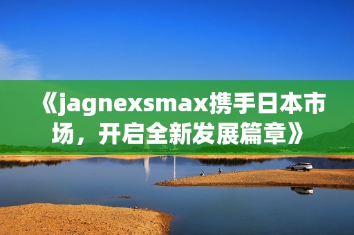 《jagnexsmax携手日本市场，开启全新发展篇章》