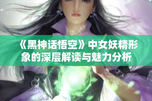 《黑神话悟空》中女妖精形象的深层解读与魅力分析