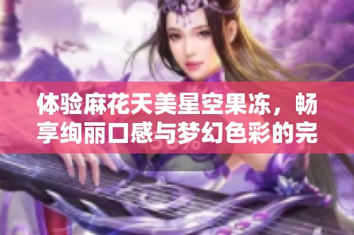 体验麻花天美星空果冻，畅享绚丽口感与梦幻色彩的完美结合