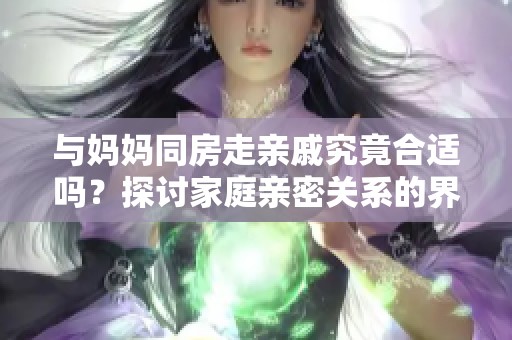 与妈妈同房走亲戚究竟合适吗？探讨家庭亲密关系的界限