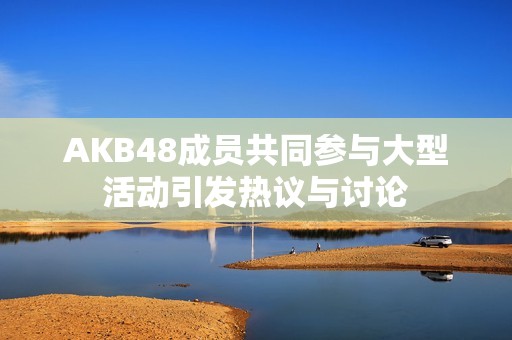 AKB48成员共同参与大型活动引发热议与讨论