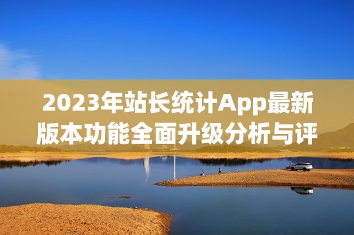 2023年站长统计App最新版本功能全面升级分析与评测