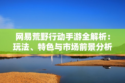 网易荒野行动手游全解析：玩法、特色与市场前景分析