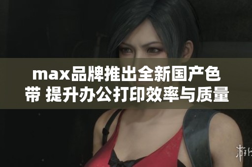 max品牌推出全新国产色带 提升办公打印效率与质量