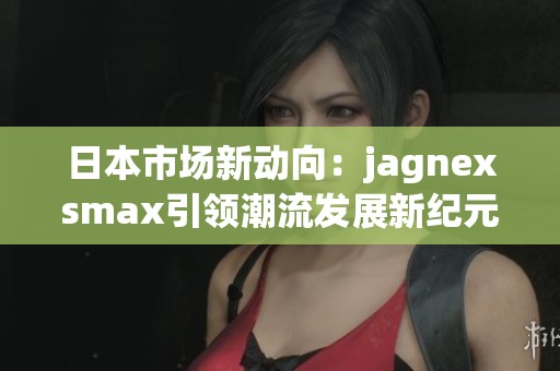 日本市场新动向：jagnexsmax引领潮流发展新纪元