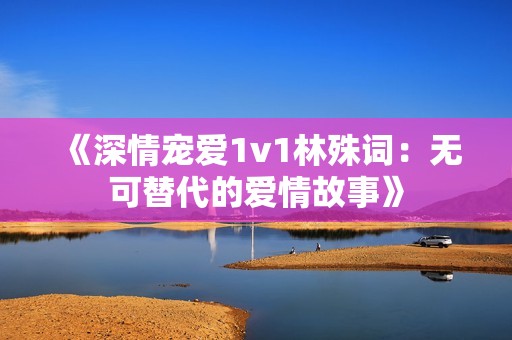 《深情宠爱1v1林殊词：无可替代的爱情故事》